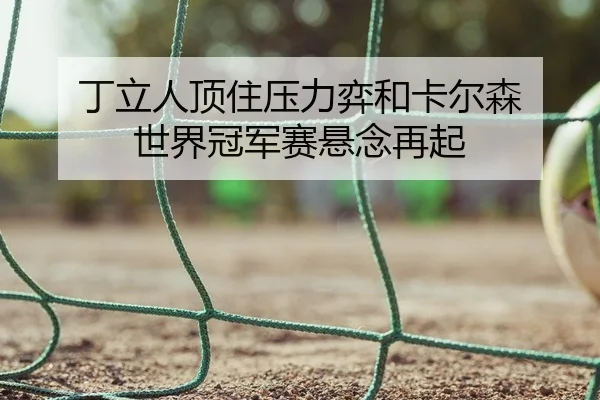 丁立人顶住压力弈和卡尔森 世界冠军赛悬念再起